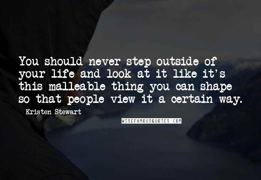 Kristen Stewart Quotes: You should never step outside of your life and look at it like it's this malleable thing you can shape so that people view it a certain way.