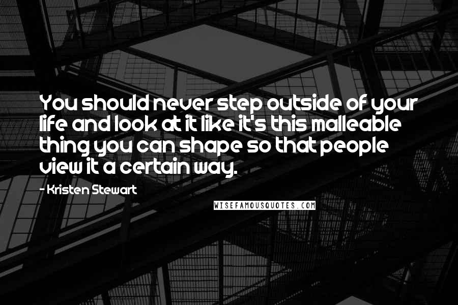 Kristen Stewart Quotes: You should never step outside of your life and look at it like it's this malleable thing you can shape so that people view it a certain way.