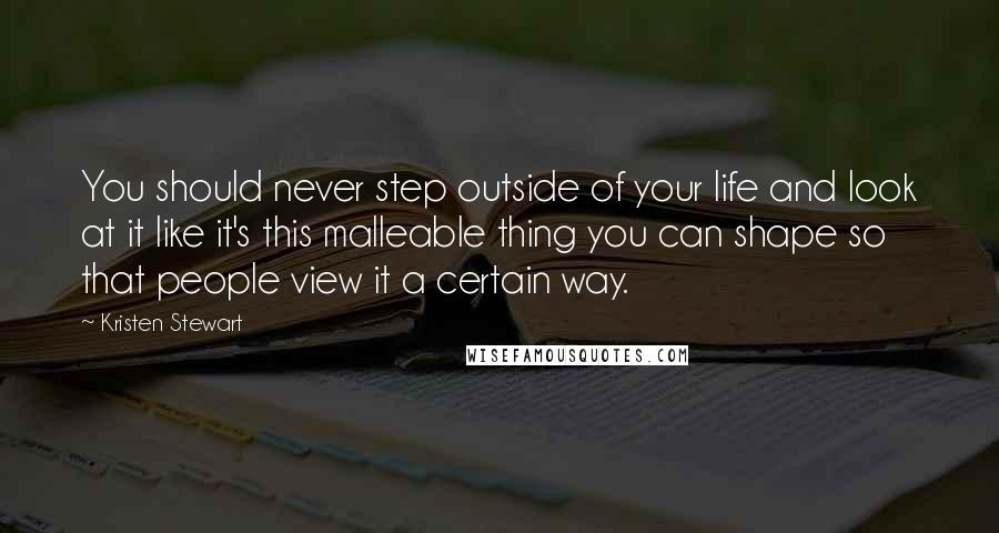 Kristen Stewart Quotes: You should never step outside of your life and look at it like it's this malleable thing you can shape so that people view it a certain way.