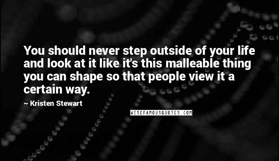 Kristen Stewart Quotes: You should never step outside of your life and look at it like it's this malleable thing you can shape so that people view it a certain way.