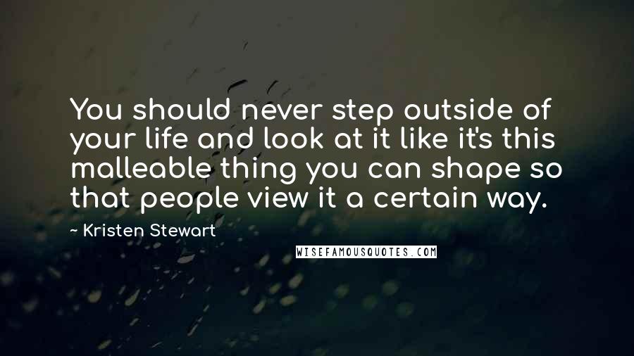 Kristen Stewart Quotes: You should never step outside of your life and look at it like it's this malleable thing you can shape so that people view it a certain way.