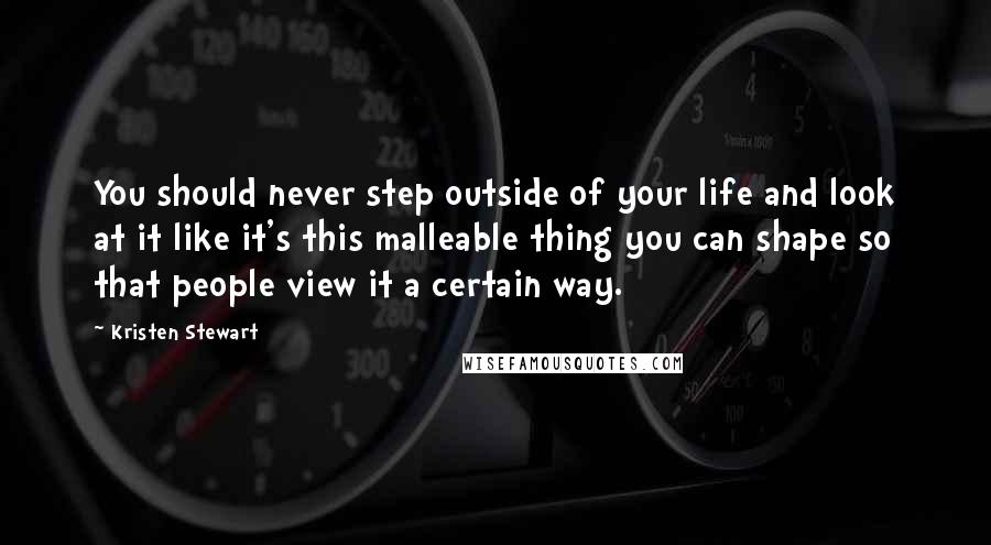 Kristen Stewart Quotes: You should never step outside of your life and look at it like it's this malleable thing you can shape so that people view it a certain way.