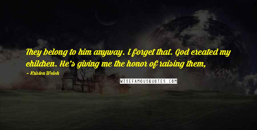 Kristen Welch Quotes: They belong to him anyway. I forget that. God created my children. He's giving me the honor of raising them,