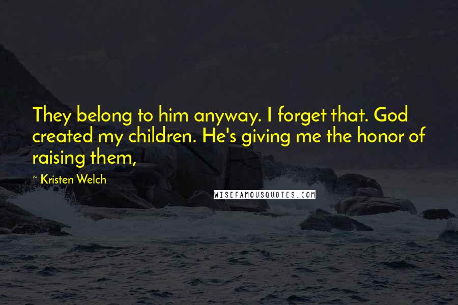 Kristen Welch Quotes: They belong to him anyway. I forget that. God created my children. He's giving me the honor of raising them,