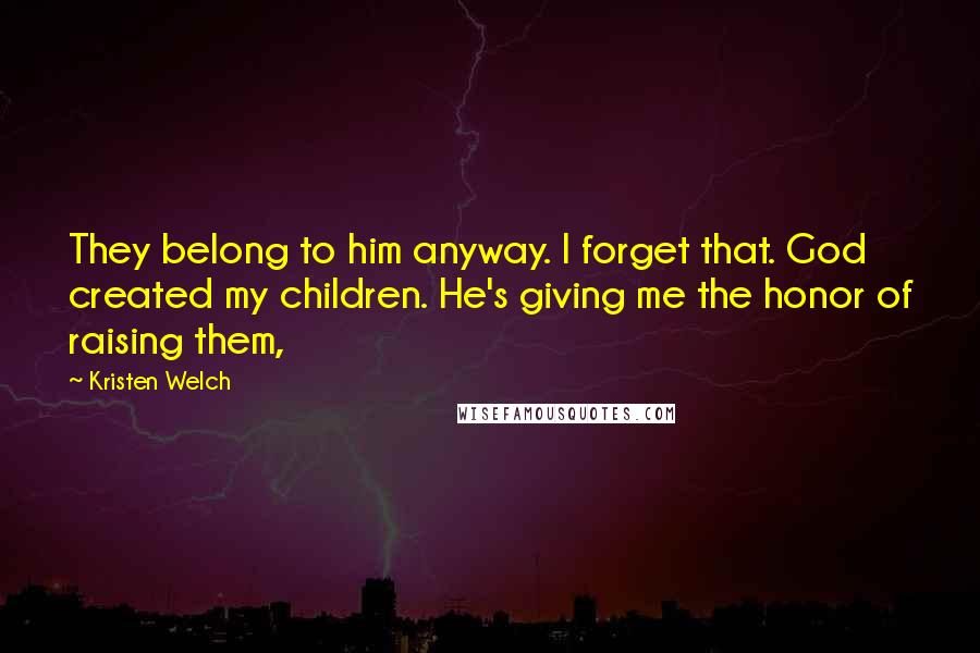 Kristen Welch Quotes: They belong to him anyway. I forget that. God created my children. He's giving me the honor of raising them,