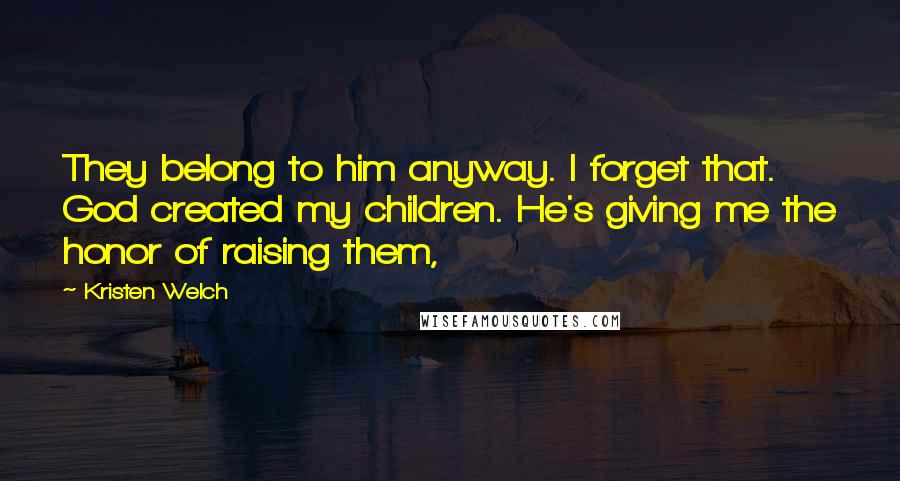 Kristen Welch Quotes: They belong to him anyway. I forget that. God created my children. He's giving me the honor of raising them,