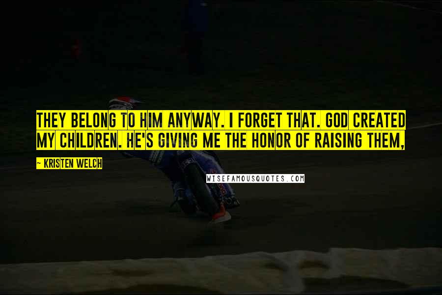 Kristen Welch Quotes: They belong to him anyway. I forget that. God created my children. He's giving me the honor of raising them,