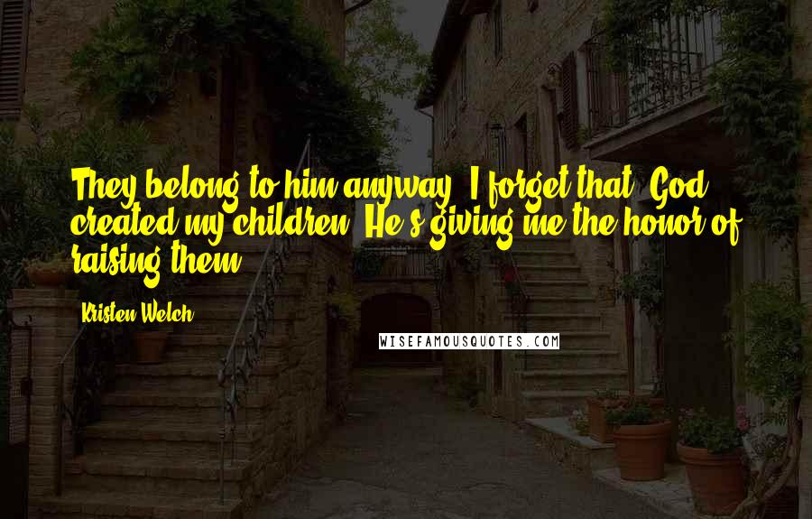 Kristen Welch Quotes: They belong to him anyway. I forget that. God created my children. He's giving me the honor of raising them,