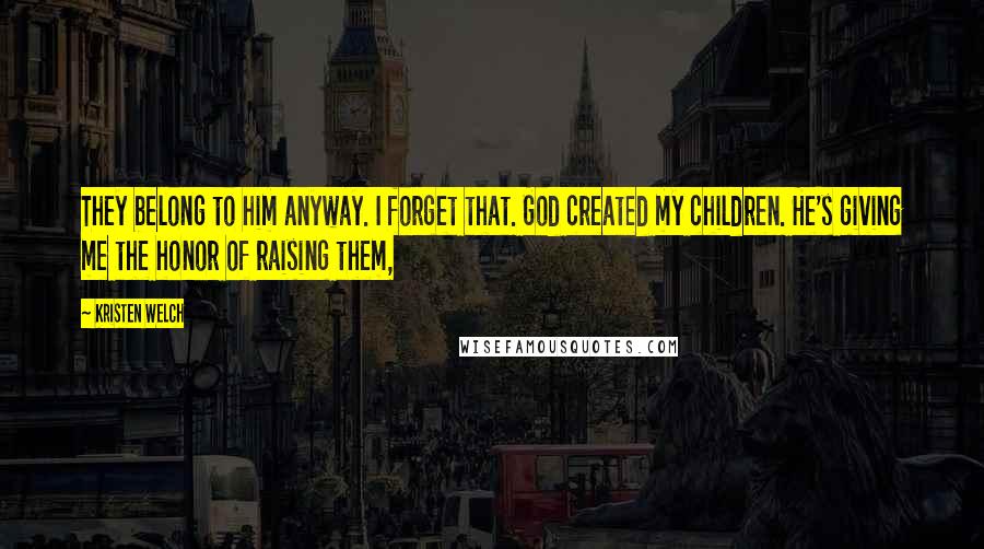 Kristen Welch Quotes: They belong to him anyway. I forget that. God created my children. He's giving me the honor of raising them,