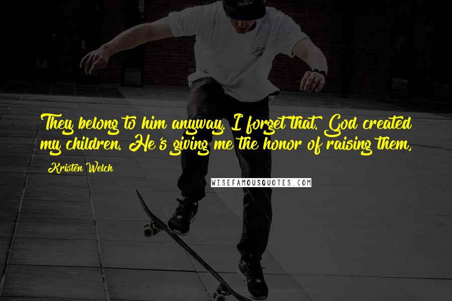 Kristen Welch Quotes: They belong to him anyway. I forget that. God created my children. He's giving me the honor of raising them,