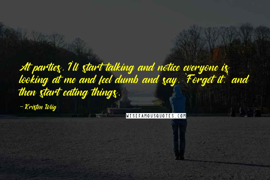 Kristen Wiig Quotes: At parties, I'll start talking and notice everyone is looking at me and feel dumb and say, 'Forget it,' and then start eating things.