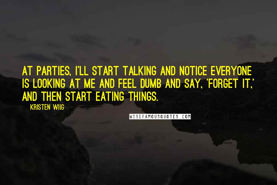 Kristen Wiig Quotes: At parties, I'll start talking and notice everyone is looking at me and feel dumb and say, 'Forget it,' and then start eating things.