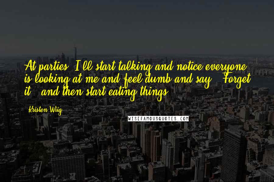 Kristen Wiig Quotes: At parties, I'll start talking and notice everyone is looking at me and feel dumb and say, 'Forget it,' and then start eating things.