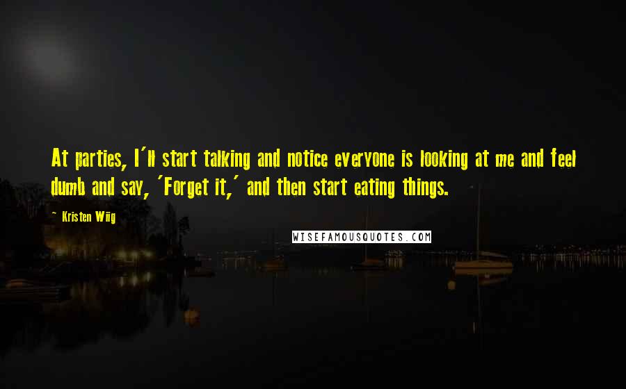 Kristen Wiig Quotes: At parties, I'll start talking and notice everyone is looking at me and feel dumb and say, 'Forget it,' and then start eating things.