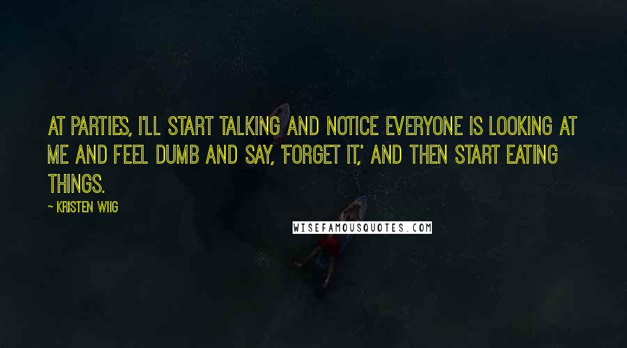 Kristen Wiig Quotes: At parties, I'll start talking and notice everyone is looking at me and feel dumb and say, 'Forget it,' and then start eating things.