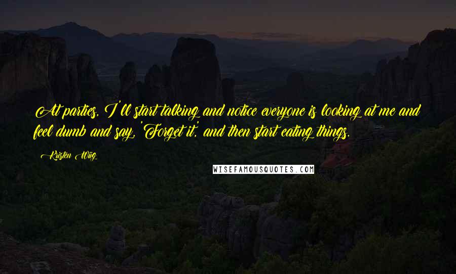 Kristen Wiig Quotes: At parties, I'll start talking and notice everyone is looking at me and feel dumb and say, 'Forget it,' and then start eating things.