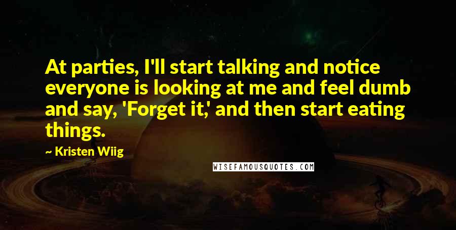 Kristen Wiig Quotes: At parties, I'll start talking and notice everyone is looking at me and feel dumb and say, 'Forget it,' and then start eating things.