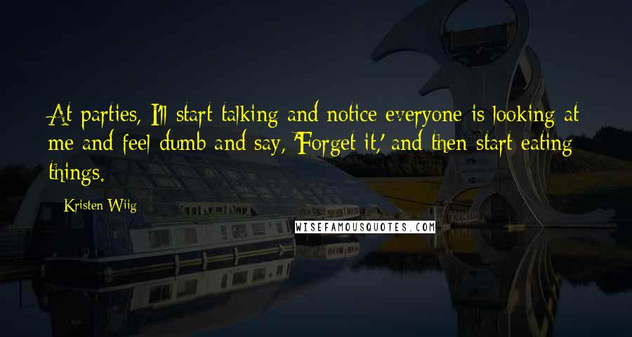Kristen Wiig Quotes: At parties, I'll start talking and notice everyone is looking at me and feel dumb and say, 'Forget it,' and then start eating things.