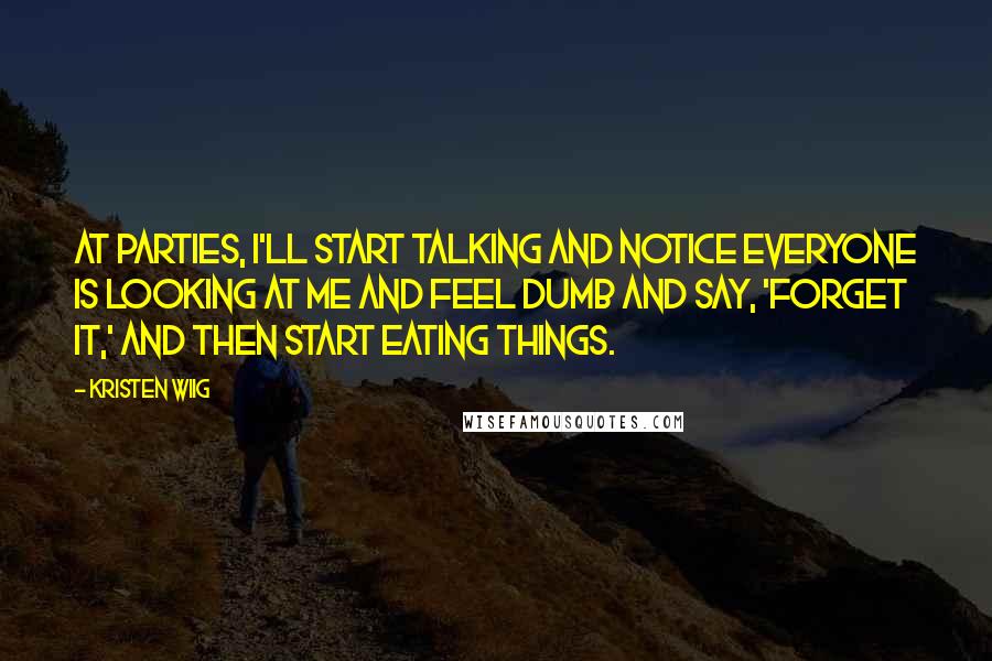 Kristen Wiig Quotes: At parties, I'll start talking and notice everyone is looking at me and feel dumb and say, 'Forget it,' and then start eating things.