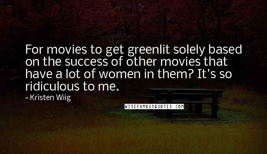 Kristen Wiig Quotes: For movies to get greenlit solely based on the success of other movies that have a lot of women in them? It's so ridiculous to me.