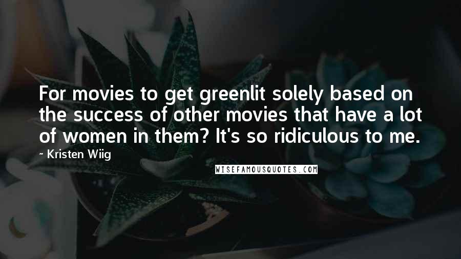 Kristen Wiig Quotes: For movies to get greenlit solely based on the success of other movies that have a lot of women in them? It's so ridiculous to me.