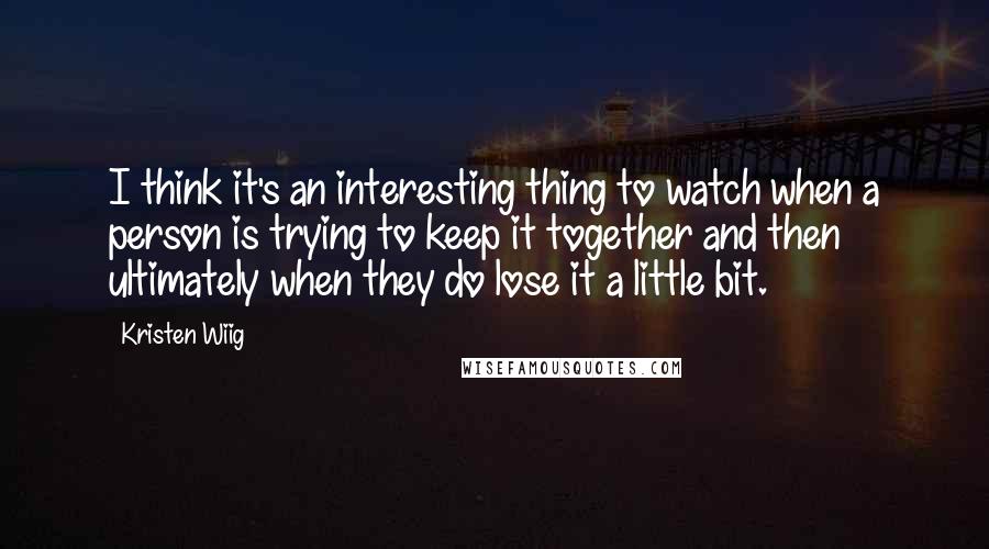 Kristen Wiig Quotes: I think it's an interesting thing to watch when a person is trying to keep it together and then ultimately when they do lose it a little bit.