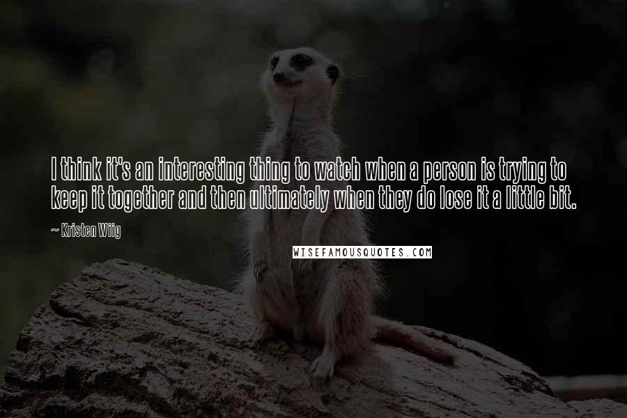 Kristen Wiig Quotes: I think it's an interesting thing to watch when a person is trying to keep it together and then ultimately when they do lose it a little bit.