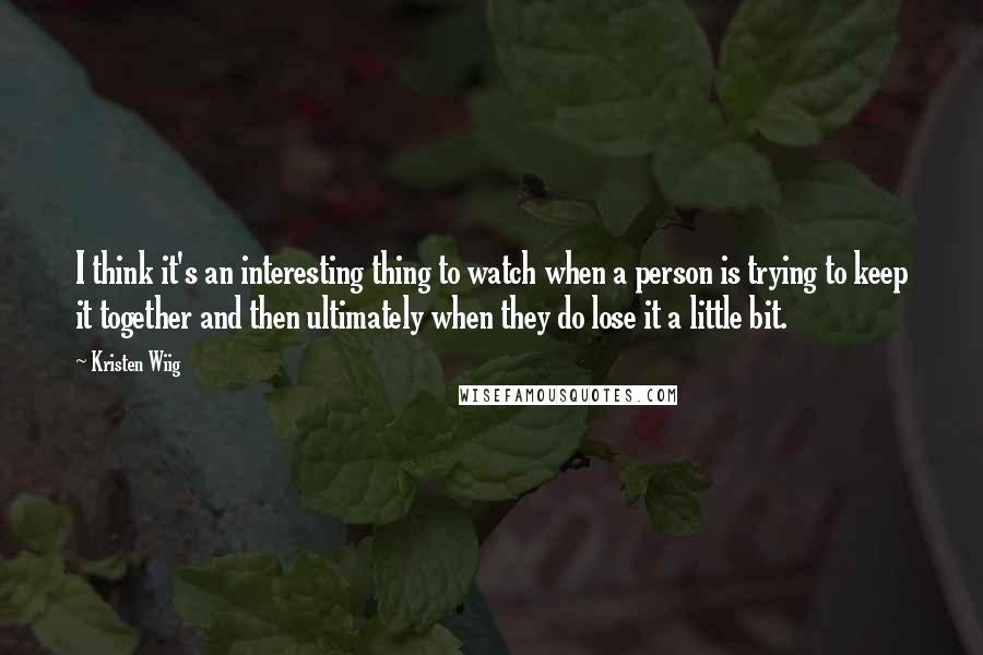 Kristen Wiig Quotes: I think it's an interesting thing to watch when a person is trying to keep it together and then ultimately when they do lose it a little bit.