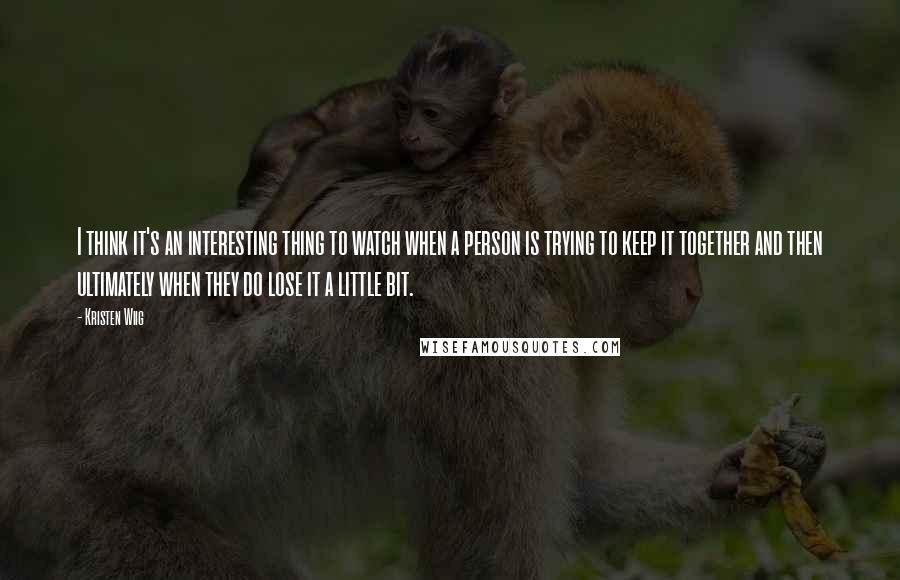 Kristen Wiig Quotes: I think it's an interesting thing to watch when a person is trying to keep it together and then ultimately when they do lose it a little bit.