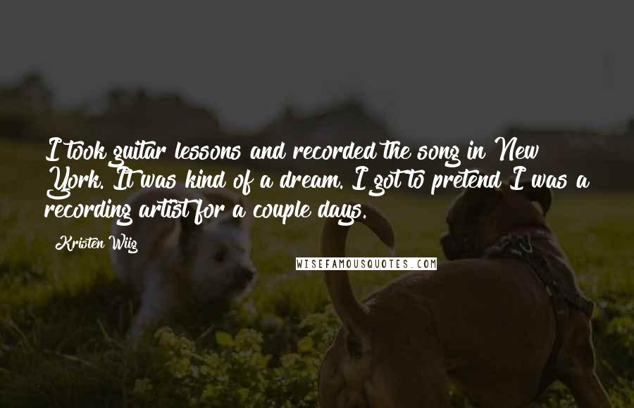 Kristen Wiig Quotes: I took guitar lessons and recorded the song in New York. It was kind of a dream. I got to pretend I was a recording artist for a couple days.