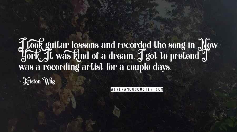 Kristen Wiig Quotes: I took guitar lessons and recorded the song in New York. It was kind of a dream. I got to pretend I was a recording artist for a couple days.