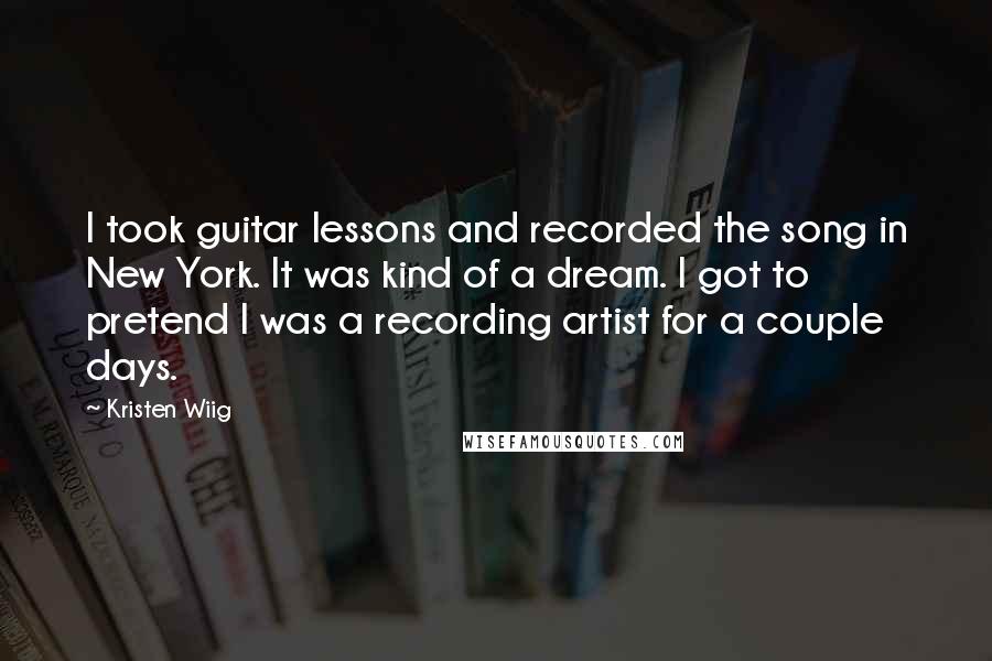 Kristen Wiig Quotes: I took guitar lessons and recorded the song in New York. It was kind of a dream. I got to pretend I was a recording artist for a couple days.