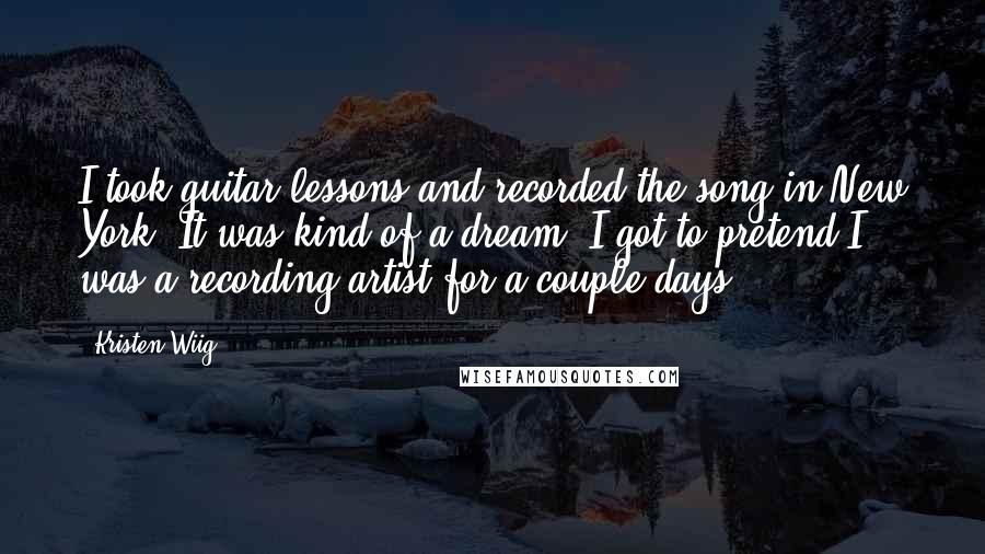 Kristen Wiig Quotes: I took guitar lessons and recorded the song in New York. It was kind of a dream. I got to pretend I was a recording artist for a couple days.