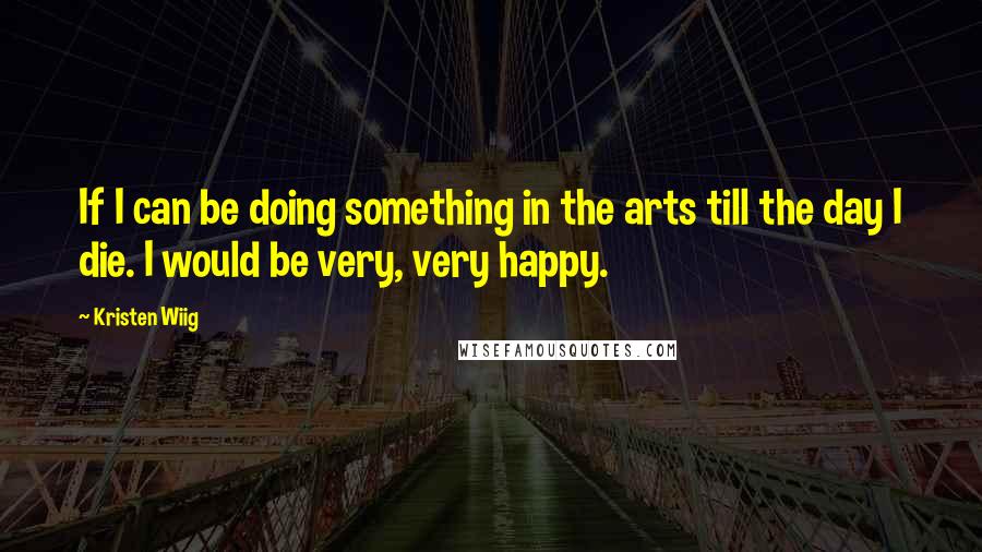 Kristen Wiig Quotes: If I can be doing something in the arts till the day I die. I would be very, very happy.