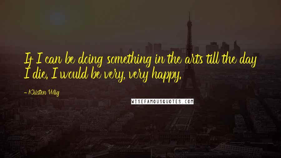 Kristen Wiig Quotes: If I can be doing something in the arts till the day I die. I would be very, very happy.