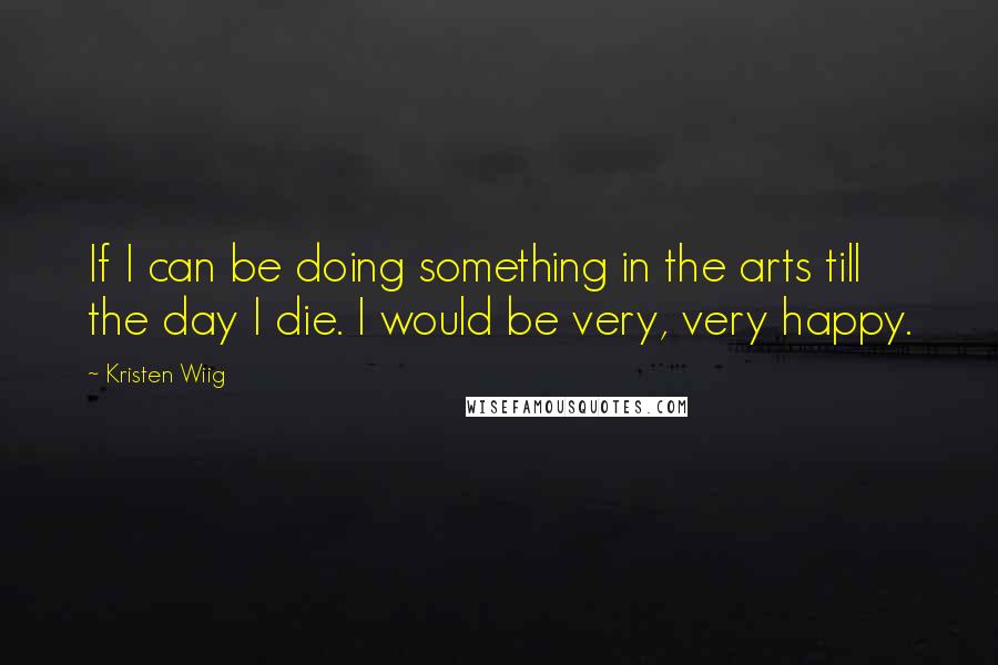Kristen Wiig Quotes: If I can be doing something in the arts till the day I die. I would be very, very happy.