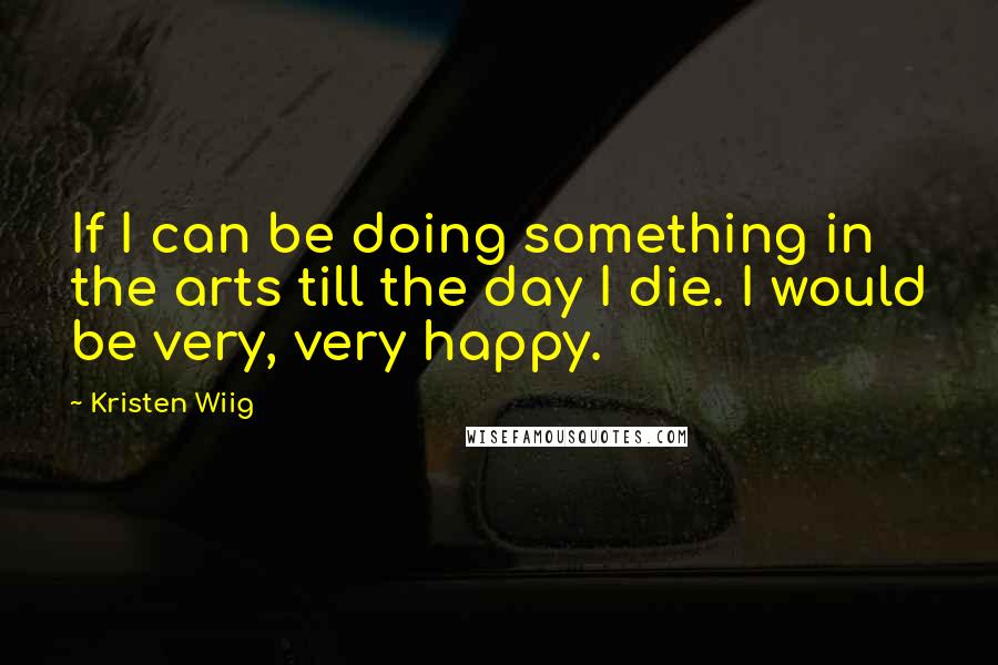 Kristen Wiig Quotes: If I can be doing something in the arts till the day I die. I would be very, very happy.