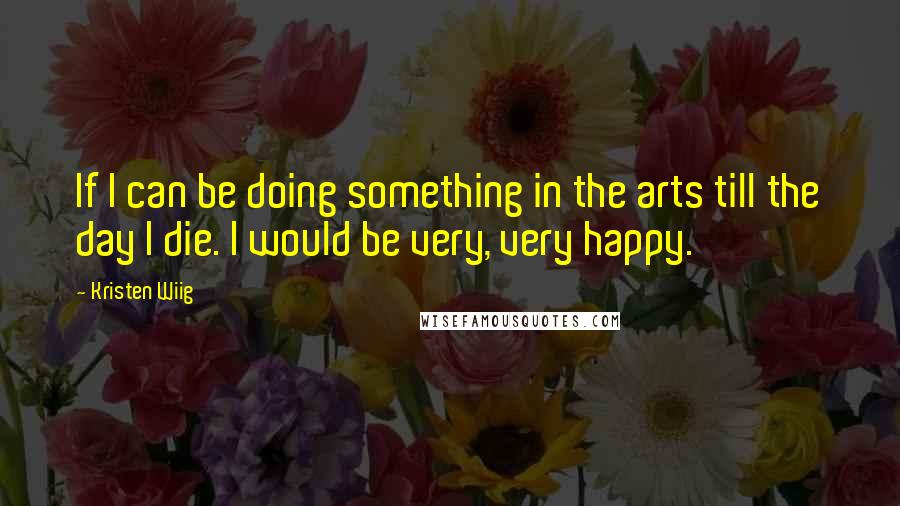 Kristen Wiig Quotes: If I can be doing something in the arts till the day I die. I would be very, very happy.