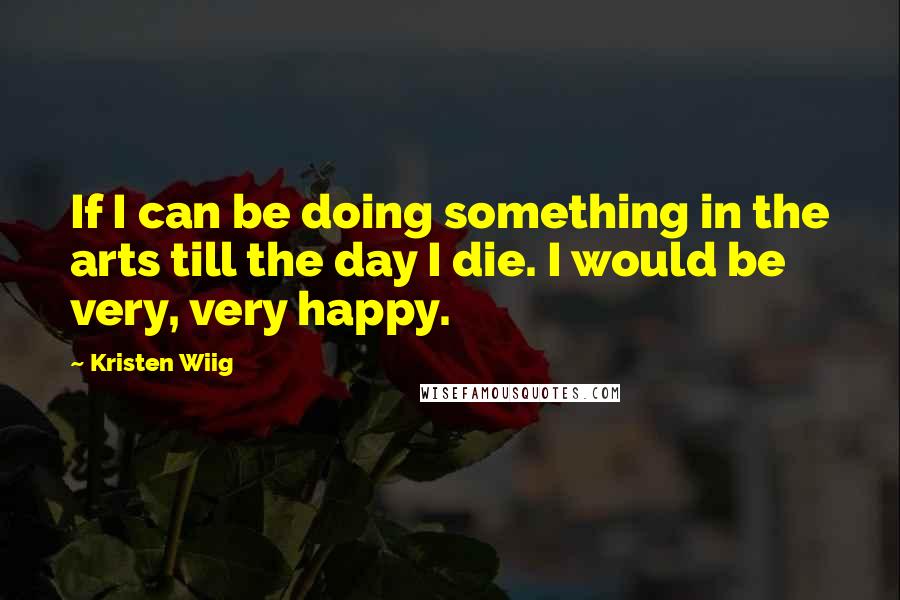 Kristen Wiig Quotes: If I can be doing something in the arts till the day I die. I would be very, very happy.