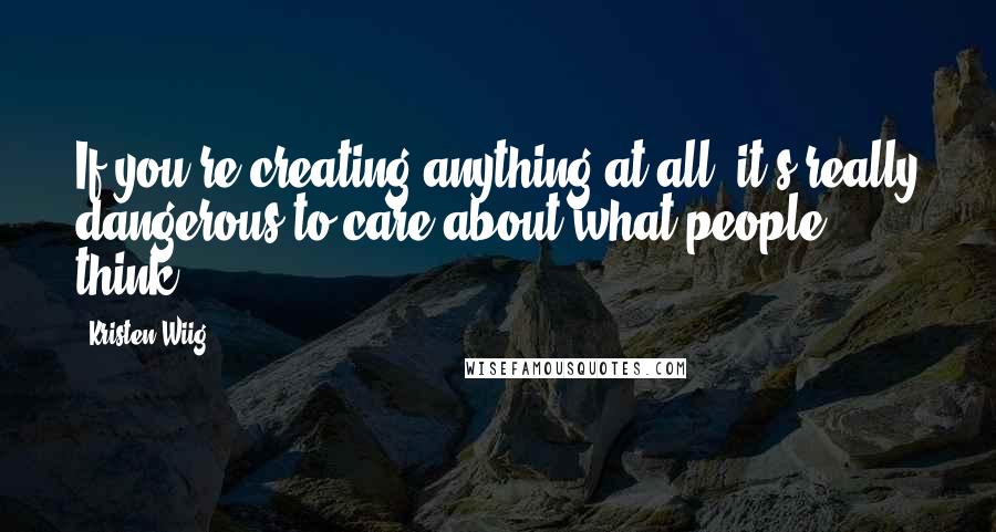 Kristen Wiig Quotes: If you're creating anything at all, it's really dangerous to care about what people think.