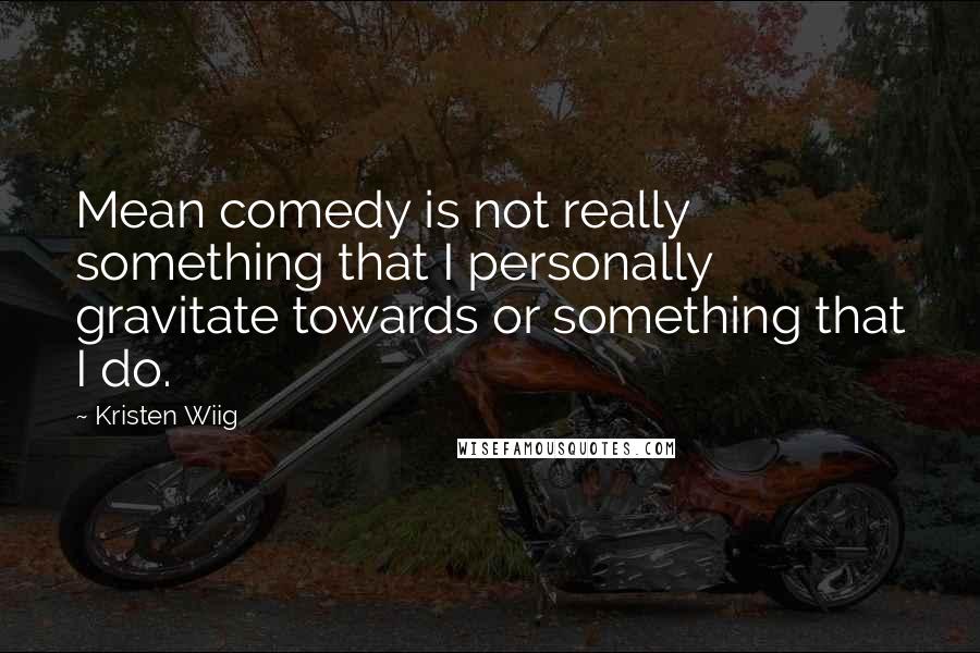 Kristen Wiig Quotes: Mean comedy is not really something that I personally gravitate towards or something that I do.