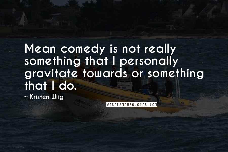 Kristen Wiig Quotes: Mean comedy is not really something that I personally gravitate towards or something that I do.