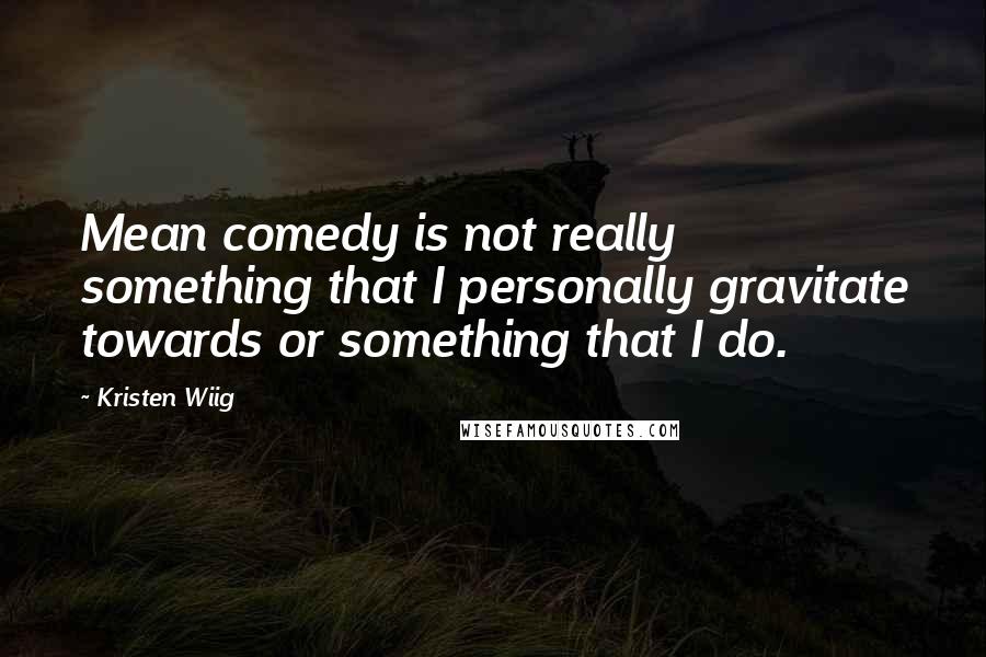 Kristen Wiig Quotes: Mean comedy is not really something that I personally gravitate towards or something that I do.