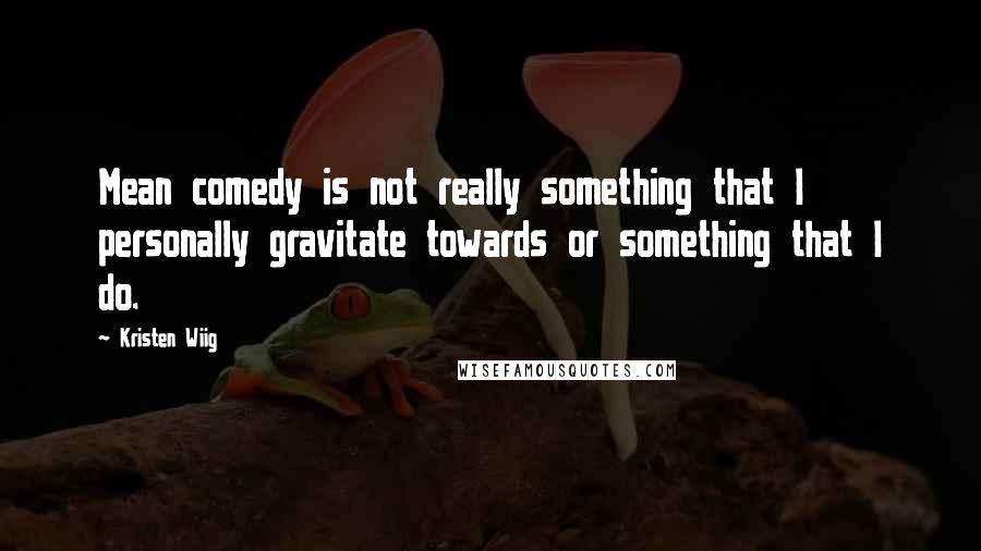 Kristen Wiig Quotes: Mean comedy is not really something that I personally gravitate towards or something that I do.