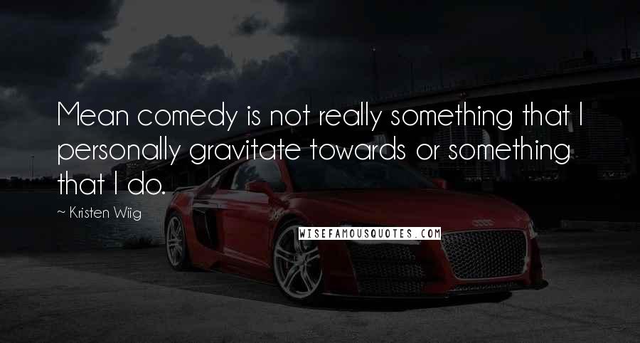 Kristen Wiig Quotes: Mean comedy is not really something that I personally gravitate towards or something that I do.