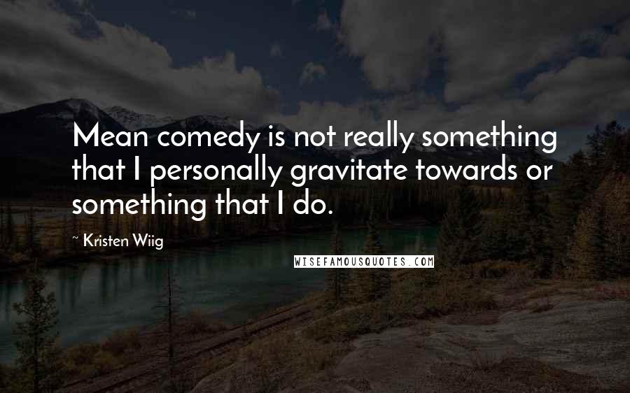 Kristen Wiig Quotes: Mean comedy is not really something that I personally gravitate towards or something that I do.