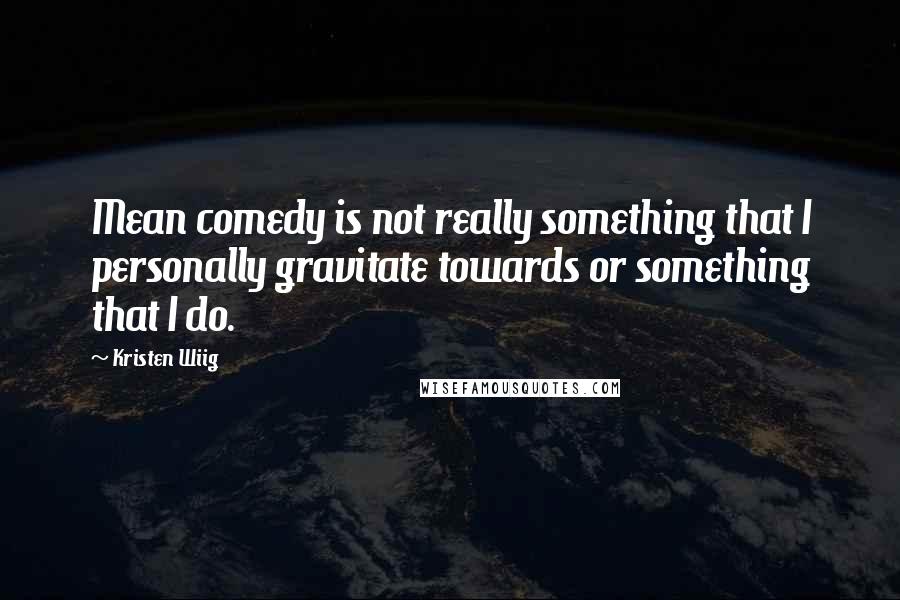 Kristen Wiig Quotes: Mean comedy is not really something that I personally gravitate towards or something that I do.