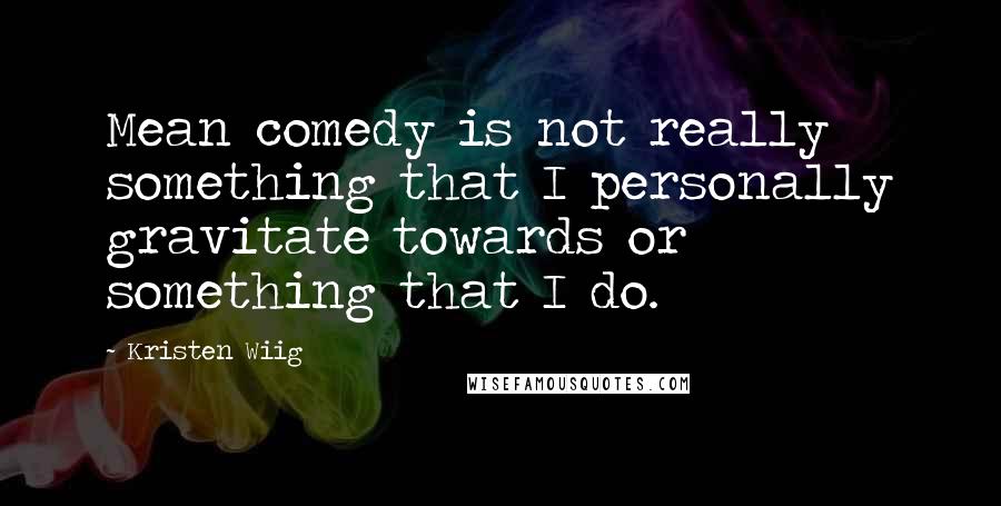 Kristen Wiig Quotes: Mean comedy is not really something that I personally gravitate towards or something that I do.