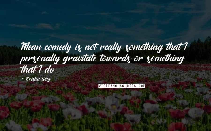 Kristen Wiig Quotes: Mean comedy is not really something that I personally gravitate towards or something that I do.