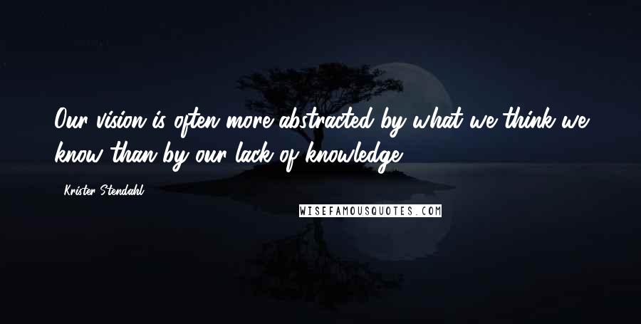 Krister Stendahl Quotes: Our vision is often more abstracted by what we think we know than by our lack of knowledge.